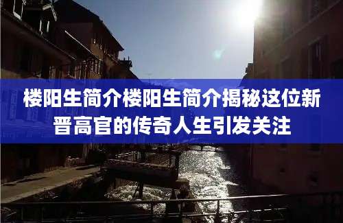 楼阳生简介楼阳生简介揭秘这位新晋高官的传奇人生引发关注