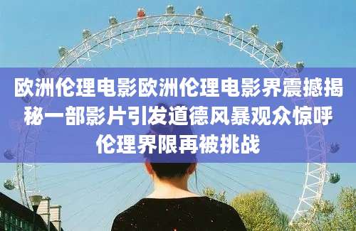 欧洲伦理电影欧洲伦理电影界震撼揭秘一部影片引发道德风暴观众惊呼伦理界限再被挑战