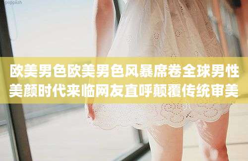 欧美男色欧美男色风暴席卷全球男性美颜时代来临网友直呼颠覆传统审美