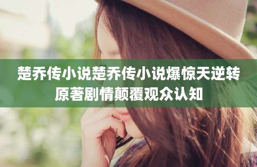 楚乔传小说楚乔传小说爆惊天逆转原著剧情颠覆观众认知
