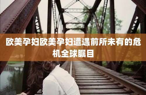 欧美孕妇欧美孕妇遭遇前所未有的危机全球瞩目