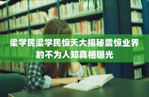 梁学民梁学民惊天大揭秘震惊业界的不为人知真相曝光