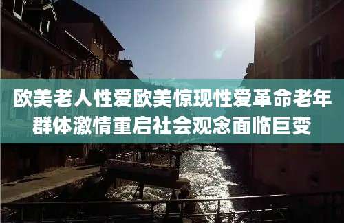 欧美老人性爱欧美惊现性爱革命老年群体激情重启社会观念面临巨变