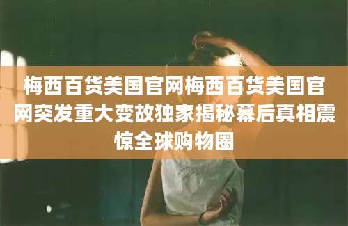 梅西百货美国官网梅西百货美国官网突发重大变故独家揭秘幕后真相震惊全球购物圈