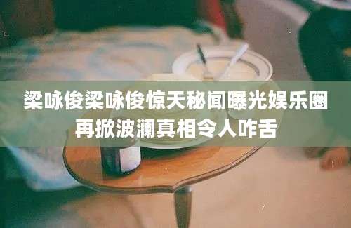 梁咏俊梁咏俊惊天秘闻曝光娱乐圈再掀波澜真相令人咋舌