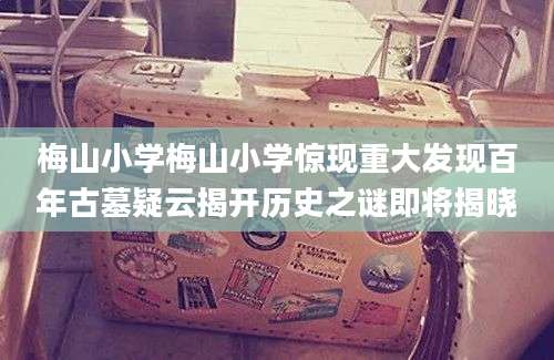 梅山小学梅山小学惊现重大发现百年古墓疑云揭开历史之谜即将揭晓