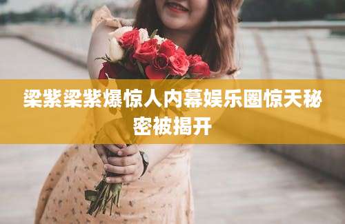 梁紫梁紫爆惊人内幕娱乐圈惊天秘密被揭开