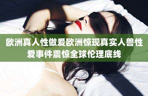 欧洲真人性做爰欧洲惊现真实人兽性爱事件震惊全球伦理底线