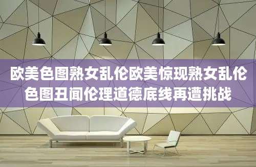 欧美色图熟女乱伦欧美惊现熟女乱伦色图丑闻伦理道德底线再遭挑战
