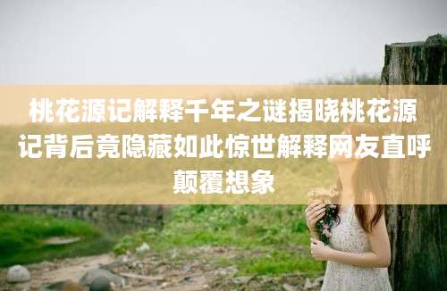 桃花源记解释千年之谜揭晓桃花源记背后竟隐藏如此惊世解释网友直呼颠覆想象