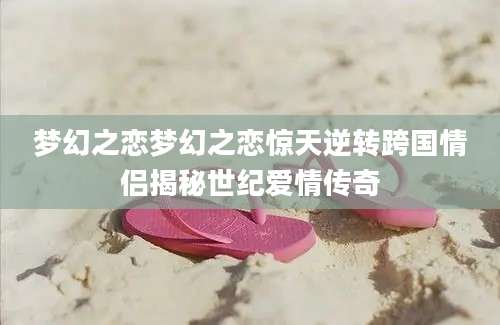 梦幻之恋梦幻之恋惊天逆转跨国情侣揭秘世纪爱情传奇
