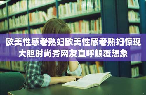 欧美性感老熟妇欧美性感老熟妇惊现大胆时尚秀网友直呼颠覆想象