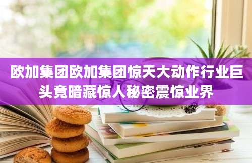欧加集团欧加集团惊天大动作行业巨头竟暗藏惊人秘密震惊业界