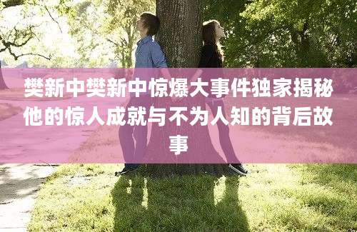 樊新中樊新中惊爆大事件独家揭秘他的惊人成就与不为人知的背后故事