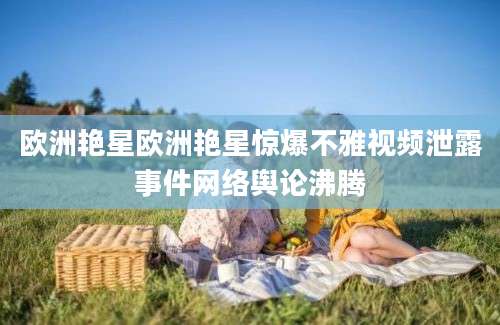 欧洲艳星欧洲艳星惊爆不雅视频泄露事件网络舆论沸腾