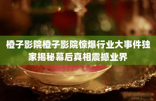 橙子影院橙子影院惊爆行业大事件独家揭秘幕后真相震撼业界