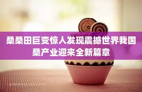 桑桑田巨变惊人发现震撼世界我国桑产业迎来全新篇章