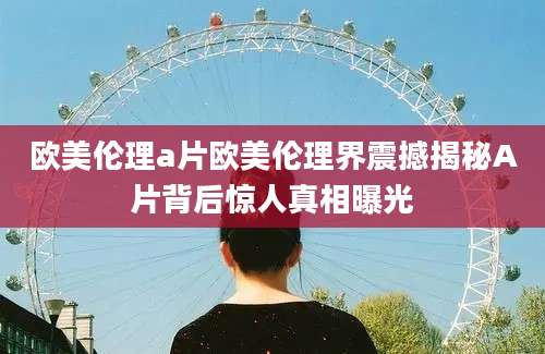 欧美伦理a片欧美伦理界震撼揭秘A片背后惊人真相曝光