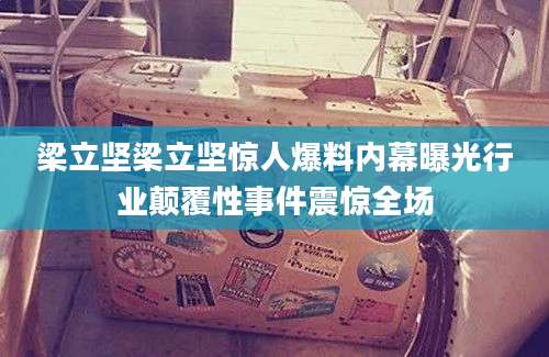 梁立坚梁立坚惊人爆料内幕曝光行业颠覆性事件震惊全场