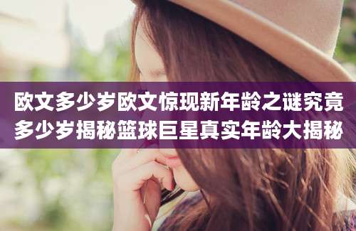 欧文多少岁欧文惊现新年龄之谜究竟多少岁揭秘篮球巨星真实年龄大揭秘