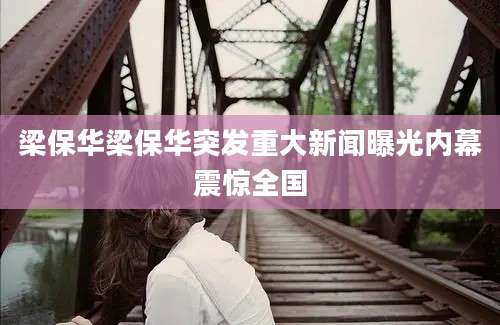 梁保华梁保华突发重大新闻曝光内幕震惊全国