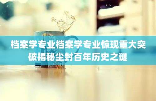 档案学专业档案学专业惊现重大突破揭秘尘封百年历史之谜