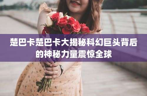 楚巴卡楚巴卡大揭秘科幻巨头背后的神秘力量震惊全球