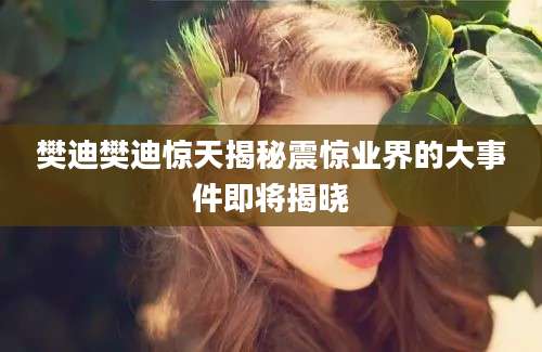 樊迪樊迪惊天揭秘震惊业界的大事件即将揭晓