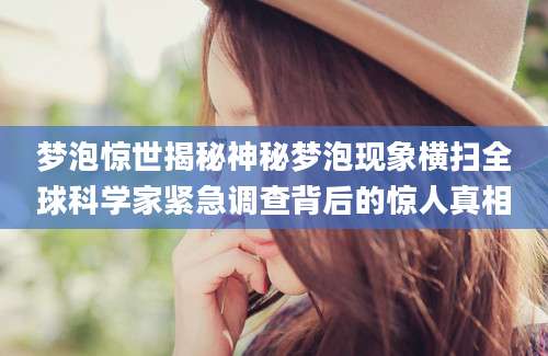 梦泡惊世揭秘神秘梦泡现象横扫全球科学家紧急调查背后的惊人真相