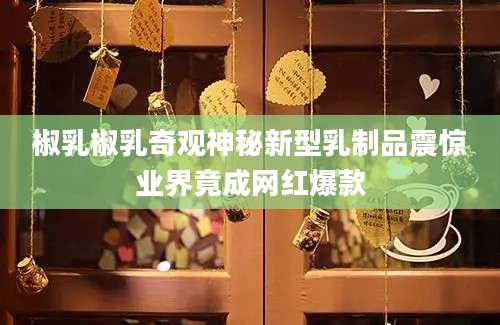 椒乳椒乳奇观神秘新型乳制品震惊业界竟成网红爆款