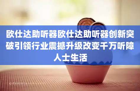 欧仕达助听器欧仕达助听器创新突破引领行业震撼升级改变千万听障人士生活