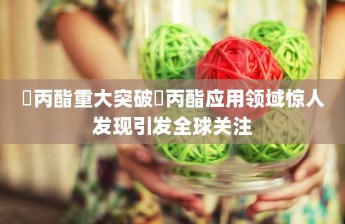 棓丙酯重大突破棓丙酯应用领域惊人发现引发全球关注