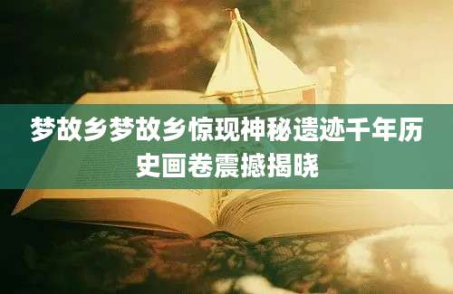 梦故乡梦故乡惊现神秘遗迹千年历史画卷震撼揭晓