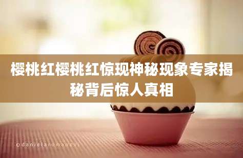 樱桃红樱桃红惊现神秘现象专家揭秘背后惊人真相