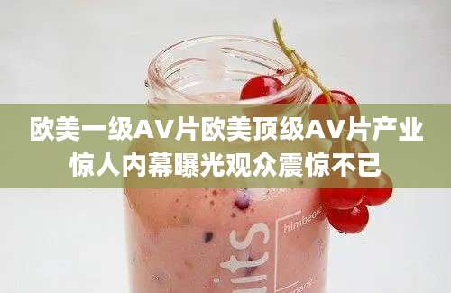 欧美一级AV片欧美顶级AV片产业惊人内幕曝光观众震惊不已