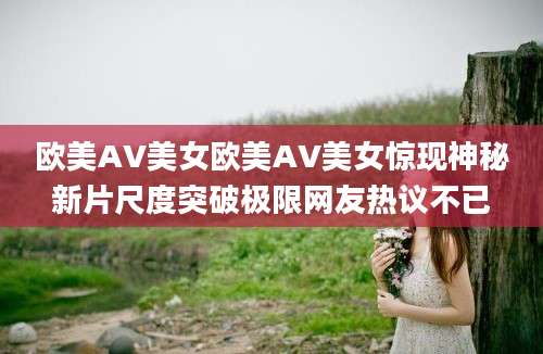 欧美AV美女欧美AV美女惊现神秘新片尺度突破极限网友热议不已