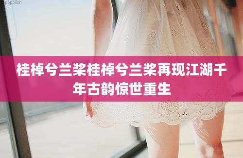 桂棹兮兰桨桂棹兮兰桨再现江湖千年古韵惊世重生