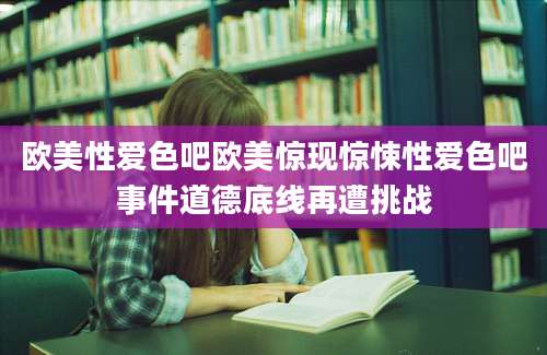 欧美性爱色吧欧美惊现惊悚性爱色吧事件道德底线再遭挑战
