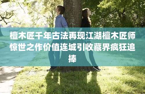 檀木匠千年古法再现江湖檀木匠师惊世之作价值连城引收藏界疯狂追捧
