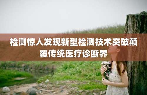 检测惊人发现新型检测技术突破颠覆传统医疗诊断界