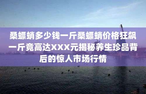 桑螵蛸多少钱一斤桑螵蛸价格狂飙一斤竟高达XXX元揭秘养生珍品背后的惊人市场行情