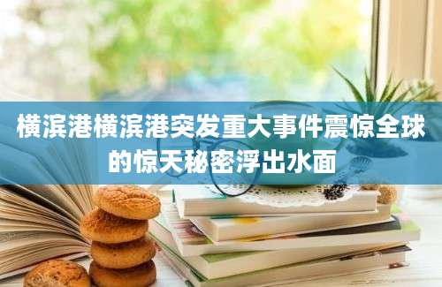 横滨港横滨港突发重大事件震惊全球的惊天秘密浮出水面