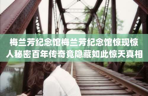 梅兰芳纪念馆梅兰芳纪念馆惊现惊人秘密百年传奇竟隐藏如此惊天真相