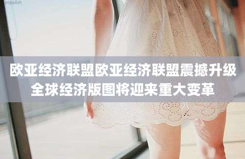 欧亚经济联盟欧亚经济联盟震撼升级全球经济版图将迎来重大变革