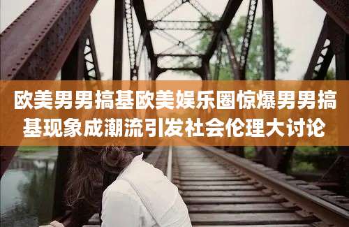 欧美男男搞基欧美娱乐圈惊爆男男搞基现象成潮流引发社会伦理大讨论