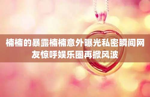 楠楠的暴露楠楠意外曝光私密瞬间网友惊呼娱乐圈再掀风波