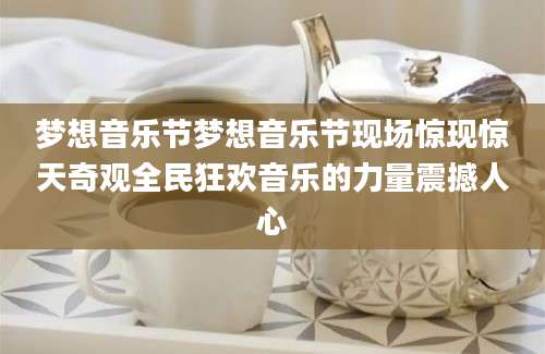 梦想音乐节梦想音乐节现场惊现惊天奇观全民狂欢音乐的力量震撼人心