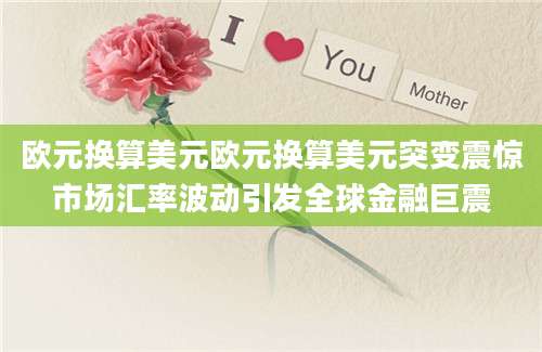 欧元换算美元欧元换算美元突变震惊市场汇率波动引发全球金融巨震