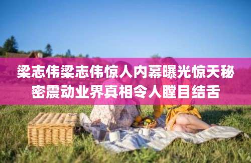 梁志伟梁志伟惊人内幕曝光惊天秘密震动业界真相令人瞠目结舌