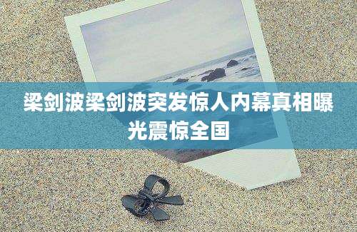 梁剑波梁剑波突发惊人内幕真相曝光震惊全国